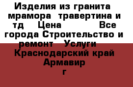 Изделия из гранита, мрамора, травертина и тд. › Цена ­ 1 000 - Все города Строительство и ремонт » Услуги   . Краснодарский край,Армавир г.